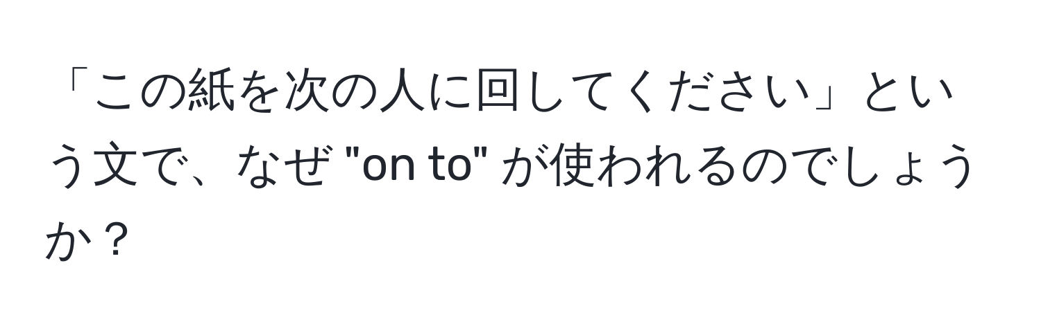 「この紙を次の人に回してください」という文で、なぜ "on to" が使われるのでしょうか？