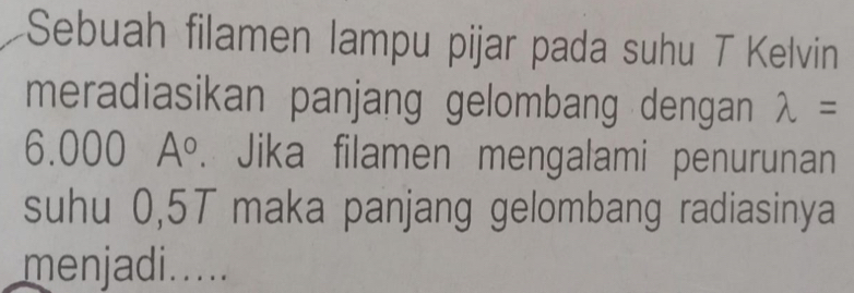 Sebuah filamen lampu pijar pada suhu T Kelvin 
meradiasikan panjang gelombang dengan lambda =
6.000 A°. Jika filamen mengalami penurunan 
suhu 0,5T maka panjang gelombang radiasinya 
menjadi.....