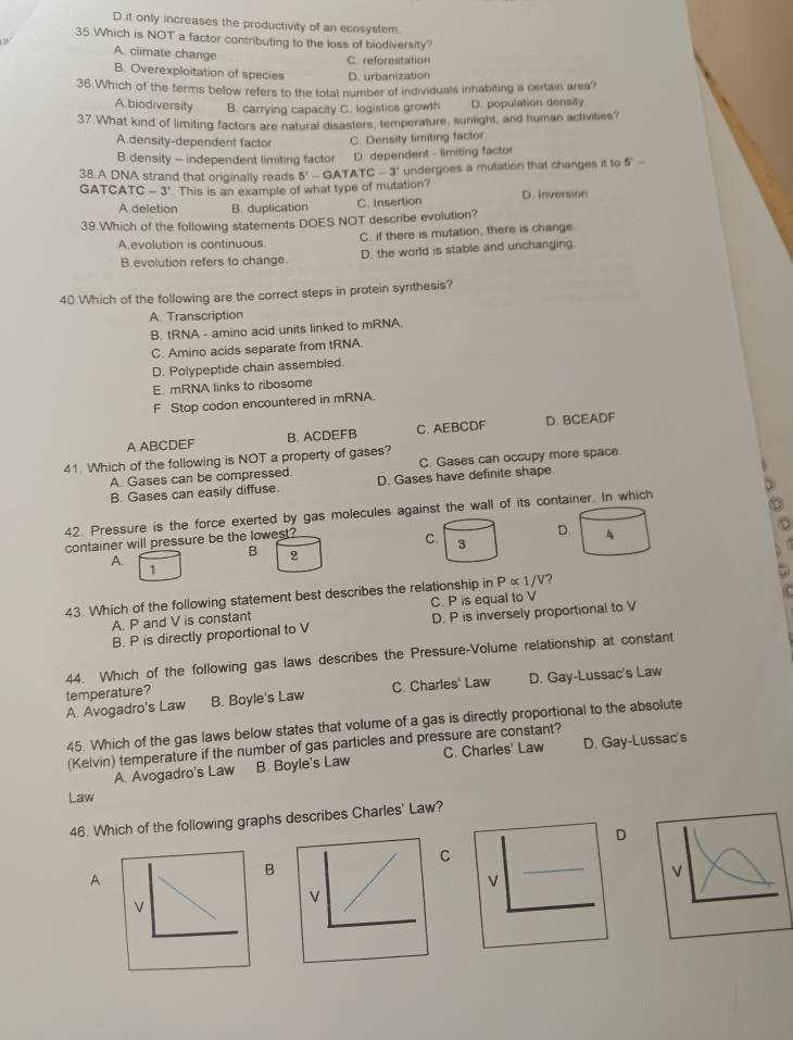 D.it only increases the productivity of an ecosystem.
35 Which is NOT a factor contributing to the loss of biodiversity?
A. climate change
C. reforestation
B. Overexploitation of species D. urbanization
36.Which of the terms below refers to the total number of individuals inhabiting a certain area?
A biodiversity B. carrying capacity C. logistics growth D. population densify
37.What kind of limiting factors are natural disasters, temperature, sunlight, and human activities?
A.density-dependent factor C. Density limiting factor.
B density - independent limiting factor D. dependent - limiting factor
38.A DNA strand that originally reads 5' - GA TATC-3' undergoes a mutation that changes it to 5'-
GATCATC -3'. This is an example of what type of mutation? D. Inversion
A.deletion B. duplication C. Insertion
39 Which of the following statements DOES NOT describe evolution?
A evolution is continuous. C. if there is mutation, there is change.
B.evolution refers to change. D. the world is stable and unchanging
40 Which of the following are the correct steps in protein synthesis?
A. Transcription
B. tRNA - amino acid units linked to mRNA
C. Amino acids separate from tRNA.
D. Polypeptide chain assembled.
E. mRNA links to ribosome
F Stop codon encountered in mRNA
A ABCDEF B. ACDEFB C. AEBCDF D. BCEADF
41 Which of the following is NOT a property of gases? C. Gases can occupy more space
A. Gases can be compressed. D. Gases have definite shape.
B. Gases can easily diffuse.
42. Pressure is the force exerted by gas molecules against the wall of its container. In which
container will pressure be the lowest?
D. 4
C. 3
A.
B. 2
1
43. Which of the following statement best describes the relationship in P∝ 1/V ?
A. P and V is constant C. P is equal to V
B. P is directly proportional to V D. P is inversely proportional to V
44. Which of the following gas laws describes the Pressure-Volume relationship at constant
B. Boyle's Law C. Charles' Law D. Gay-Lussac's Law
A. Avogadro's Law temperature?
45. Which of the gas laws below states that volume of a gas is directly proportional to the absolute
(Kelvin) temperature if the number of gas particles and pressure are constant?
A. Avogadro's Law B. Boyle's Law C. Charles' Law D. Gay-Lussac's
Law
46. Which of the following graphs describes Charles' Law?
D
_
C
B
A
V