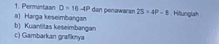 Permintaan D=16-4P dan penawaran 2S=4P-8 Hitunglah 
a) Harga keseimbangan 
b) Kuantitas keseimbangan 
c) Gambarkan grafiknya