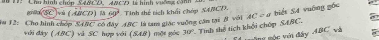 au 11: ' Cho hình chóp SABCD, ABCD là hình vuỡng cạnh 20
giữa(SC)và (ABCD) là 60°. Tính thể tích khối chóp SABCD. 
ău 12: Cho hình chóp SABC có đáy ABC là tam giác vuông cân tại B với AC=a biết SA vuông góc 
với đáy (ABC) và SC hợp với (SAB) một góc 30° Tính thể tích khối chóp SABC. 
1 gông góc với đây ABC và