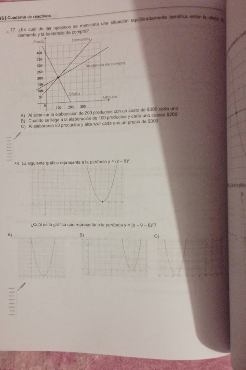 Cuaderno de reactivos
77. ¿En cuál de las opciones se menciona una situación equilibradamente benéfica entre la ofera s
demy la tendencia de compra?
A) Al alcanzar la elaboración de 200osto de $300 cada uno
B) Cuando se llega a la elaboración de 100 productos y cada uno cuesta $200
C) Al elaborarse 50 productos y alcanzar cada uno un precio de $300
78. ráfica representa a la parábola y=(x-9)^2. 
Casa
¿Cuál es la gráfica que representa a la parábola y=(x-9-6)^2 2
A)
C)