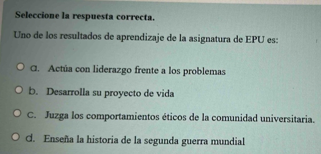 Seleccione la respuesta correcta.
Uno de los resultados de aprendizaje de la asignatura de EPU es:
C. Actúa con liderazgo frente a los problemas
b. Desarrolla su proyecto de vida
C. Juzga los comportamientos éticos de la comunidad universitaria.
d. Enseña la historia de la segunda guerra mundial