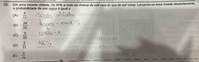 Em uma moeda viciada, há 20% a mais de chance de sair cara do que de sair coroa. Lançando-se essa moeda aleatoriamente,
a probabilidade de sair coroa é igual a
(A)  4/11 
(B)  24/55 
(C)  9/20 
(D)  5/11 
(E)  6/11 