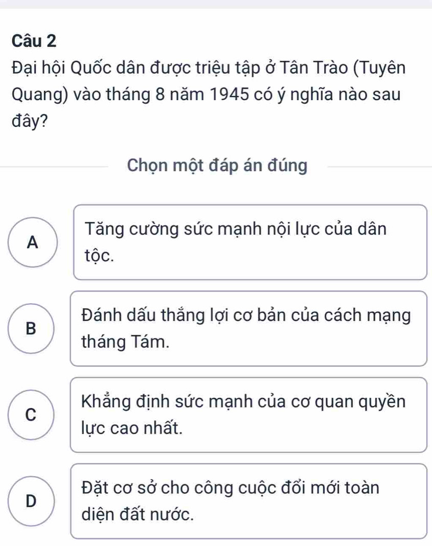 Đại hội Quốc dân được triệu tập ở Tân Trào (Tuyên
Quang) vào tháng 8 năm 1945 có ý nghĩa nào sau
đây?
Chọn một đáp án đúng
Tăng cường sức mạnh nội lực của dân
A
tộc.
Đánh dấu thắng lợi cơ bản của cách mạng
B
tháng Tám.
Khẳng định sức mạnh của cơ quan quyền
C
lực cao nhất.
Đặt cơ sở cho công cuộc đổi mới toàn
D
diện đất nước.