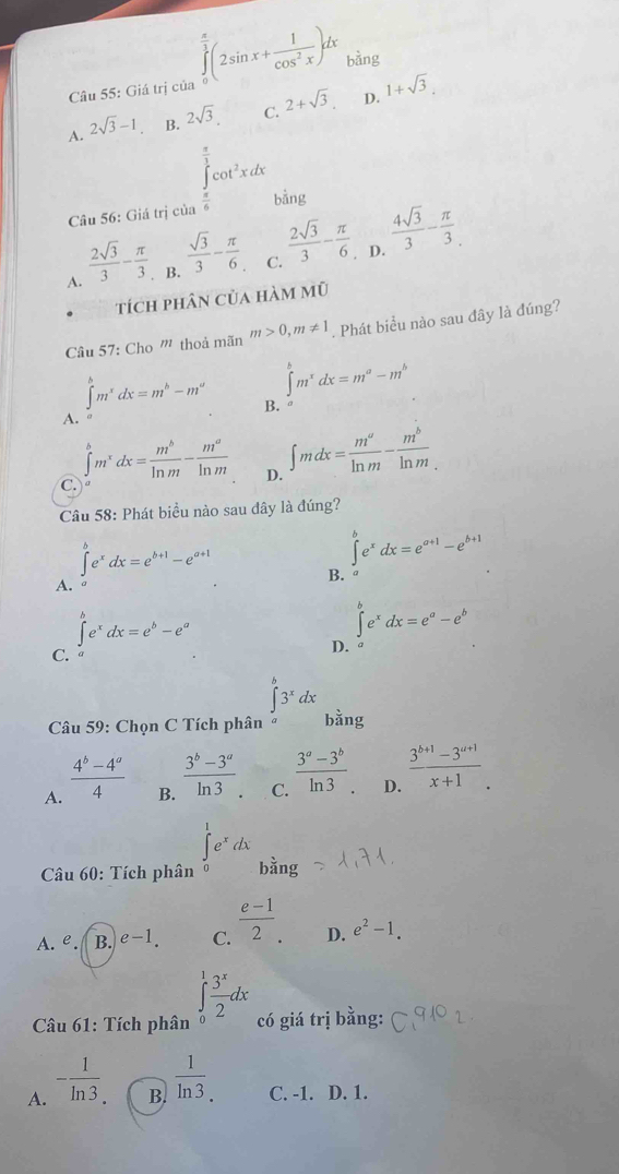 Giá trị của ∈tlimits _0^((frac π)3)(2sin x+ 1/cos^2x )dx bàng
A. 2sqrt(3)-1 B. 2sqrt(3) C. 2+sqrt(3) D. 1+sqrt(3).
∈tlimits _0^((frac π)3)cot^2xdx
Câu 56: Giá trị của  π /6  bằng
A.  2sqrt(3)/3 - π /3  B.  sqrt(3)/3 - π /6  C.  2sqrt(3)/3 - π /6 . D.  4sqrt(3)/3 - π /3 .
tích phân của hàm mũ
Câu 57: Cho ''' thoả mãn m>0,m!= 1 Phát biểu nào sau đây là đúng?
A. ∈tlimits _a^(bm^x)dx=m^b-m^a
∈t^(b^bm^x)dx=m^a-m^b
B.
C.
∈tlimits _a^(bm^x)dx= m^b/ln m - m^a/ln m  D. ∈t mdx= m^a/ln m - m^b/ln m 
Câu 58: Phát biều nào sau đây là đúng?
∈t e^xdx=e^(a+1)-e^(b+1)
∈t e^xdx=e^(b+1)-e^(a+1) B.
A.
∈t e^xdx=e^b-e^a
∈t e^xdx=e^a-e^b
C.
D.
∈t^b3^xdx
Câu 59: Chọn C Tích phân bǎng
A.  (4^b-4^a)/4 
B.  (3^b-3^a)/ln 3 .
C.  (3^a-3^b)/ln 3. 
D.  (3^(b+1)-3^(a+1))/x+1 .
Câu 60: Tích phân ∈tlimits _0^(1e^x)dx bằng
A. e. B. e-1. C.  (e-1)/2 . D. e^2-1.
Câu 61: Tích phân ∈tlimits _0^(1frac 3^x)2dx có giá trị bằng:
B.  1/ln 3 .
A. - 1/ln 3 . C. -1. D. 1.