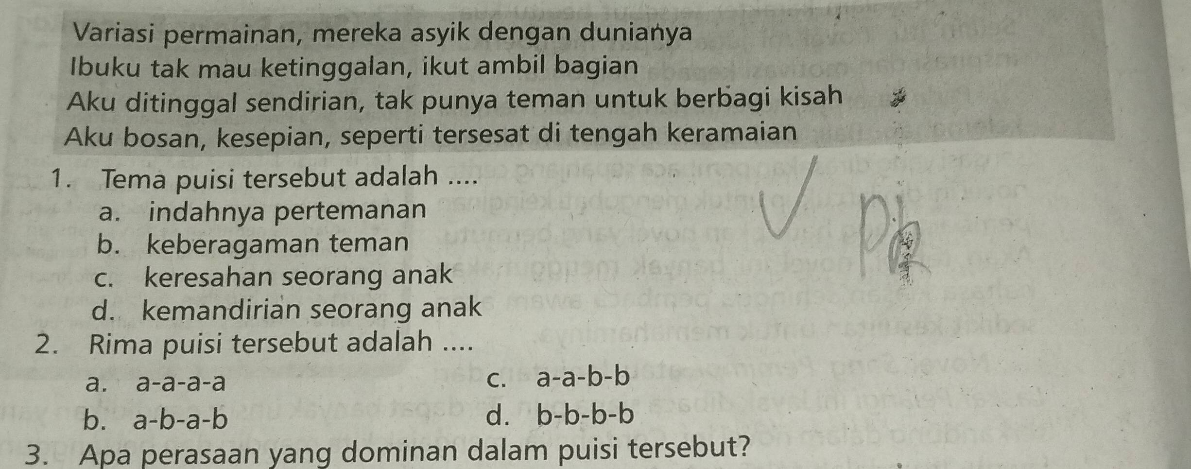 Variasi permainan, mereka asyik dengan dunianya
Ibuku tak mau ketinggalan, ikut ambil bagian
Aku ditinggal sendirian, tak punya teman untuk berbagi kisah
Aku bosan, kesepian, seperti tersesat di tengah keramaian
1. Tema puisi tersebut adalah ....
a. indahnya pertemanan
b. keberagaman teman
c. keresahan seorang anak
d. kemandirian seorang anak
2. Rima puisi tersebut adalah ....
a. a-a-a-a
C. a-a-b-b
b. a-b-a-b d. b-b-b-b
3. Apa perasaan yang dominan dalam puisi tersebut?