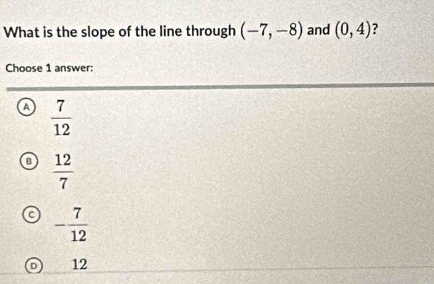 What is the slope of the line through (-7,-8) and (0,4) ?
Choose 1 answer:
a  7/12 
B  12/7 
- 7/12 
D 12