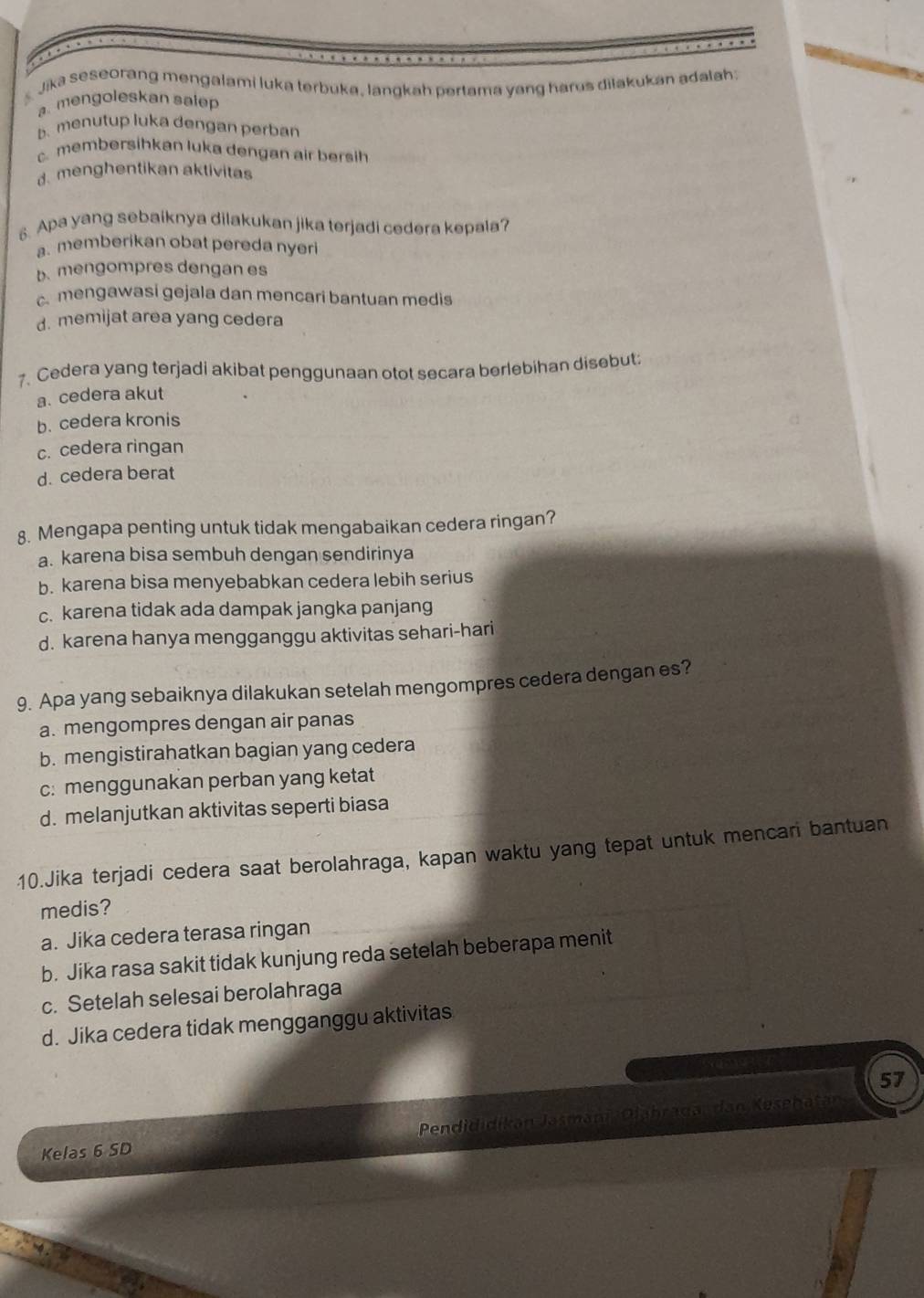 Jika seseorang mengalami luka terbuka, langkah pertama yang harus diłakukan adalah:
a mengoleskan salep
b. menutup luka dengan perban
c. membersihkan luka dengan air bersih
d. menghentikan aktivitas
6. Apa yang sebaiknya dilakukan jika terjadi cedera kepala?
a. memberikan obat pereda nyeri
b. mengompres dengan es
c mengawasi gejala dan mencari bantuan medis
d. memijat area yang cedera
7. Cedera yang terjadi akibat penggunaan otot secara berlebihan disebut:
a. cedera akut
b. cedera kronis
c. cedera ringan
d. cedera berat
8. Mengapa penting untuk tidak mengabaikan cedera ringan?
a. karena bisa sembuh dengan sendirinya
b. karena bisa menyebabkan cedera lebih serius
c. karena tidak ada dampak jangka panjang
d. karena hanya mengganggu aktivitas sehari-hari
9. Apa yang sebaiknya dilakukan setelah mengompres cedera dengan es?
a. mengompres dengan air panas
b. mengistirahatkan bagian yang cedera
c: menggunakan perban yang ketat
d. melanjutkan aktivitas seperti biasa
10.Jika terjadi cedera saat berolahraga, kapan waktu yang tepat untuk mencari bantuan
medis?
a. Jika cedera terasa ringan
b. Jika rasa sakit tidak kunjung reda setelah beberapa menit
c. Setelah selesai berolahraga
d. Jika cedera tidak mengganggu aktivitas
57
Kelas 6 SD Pendididikan Jasmani Diahraga, dan Kesehatan