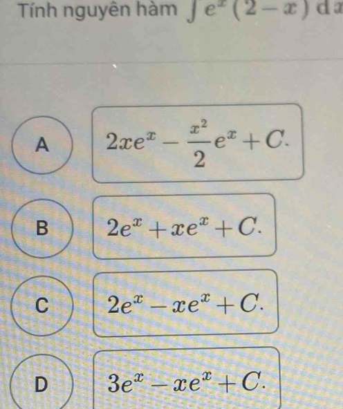 Tính nguyên hàm ∈tlimits e^x(2-x) da
A 2xe^x- x^2/2 e^x+C.
B 2e^x+xe^x+C.
C 2e^x-xe^x+C.
D 3e^x-xe^x+C.