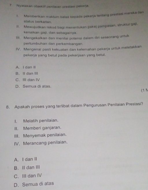 Nyatakan objektif penilaian prestasi pekerja
1. Memberikan maklum balas kepada pekerja tentang prestasi mereka dan
status berkaitan.
I1. Mewujudkan rekod bagi menentukan pakej pampasan, struktur gaji.
kenaikan gaji, dan sebagainya.
III. Mengekalkan dan menilai potensi dalam diri seseorang untuk
pertumbuhan dan perkembangan.
IV. Mengenal pasti kekuatan dan kelemahan pekerja untuk meletakkan
pekerja yang betul pada pekerjaan yang betul.
A. I dan II
B. II dan III
C. IIIdan IV
D. Semua di atas.
(1 N
8. Apakah proses yang terlibat dalam Pengurusan Penilaian Prestasi?
I. Melatih penilaian.
II. Memberi ganjaran.
III. Menyemak penilaian.
IV. Merancang penilaian.
A. I dan II
B. II dan III
C. III dan IV
D. Semua di atas