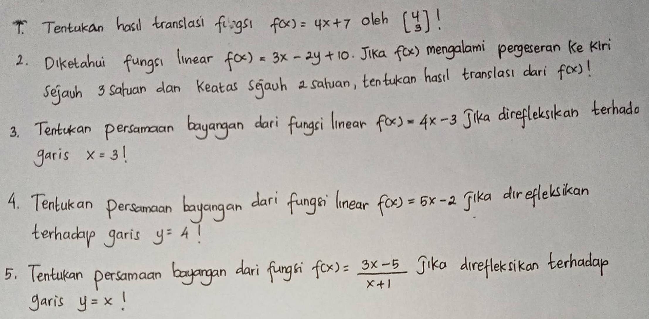 Tentukan hasd translasi fingst f(x)=4x+7 oleh beginbmatrix 4 3endbmatrix !
2. Diketahui fungsi linear f(x)=3x-2y+10 Jika f(x) mengalami pergeseran ke kiri 
Sejach 3 Saluan dan Keatas Sejach 2 saluan, tentukan hasil translasi dari f(x)
3. Tentakan persamaan bayangan dari fungsi linean f(x)=4x-3 Jika direfleksikan terhado 
garis x=3
4. Tentuk an persamaan bayangan dari fungsi linear f(x)=5x-2 Jika direfleksikan 
terhadap garis y=4 1 
5. Tentukan persamaan bayangan dari fungsi f(x)= (3x-5)/x+1  Jika direfleksikan terhadap 
garis y=x