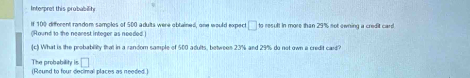 Interpret this probability 
If 100 different random samples of 500 adults were obtained, one would expect □ to result in more than 29% not owning a credit card. 
(Round to the nearest integer as needed ) 
(c) What is the probability that in a random sample of 500 adults, between 23% and 29% do not own a credit card? 
The probability is □
(Round to four decimal places as needed.)