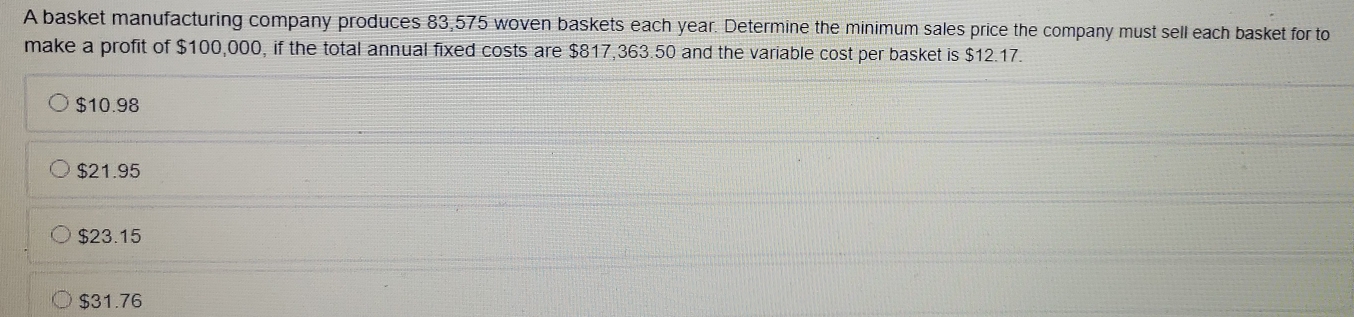 A basket manufacturing company produces 83,575 woven baskets each year. Determine the minimum sales price the company must sell each basket for to
make a profit of $100,000, if the total annual fixed costs are $817,363.50 and the variable cost per basket is $12.17.
$10.98
$21.95
$23.15
$31.76