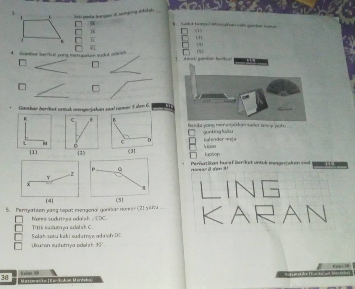 Sisi pada bangun di samping adaluh
overline IK
6. Sudut tumpul ditunjukkan oleh gambar nomor
overline JK (1) 
(3)
overline JL
overline KL (4) 
4. Gambar berikut yang merupakan sudut adalah .... (5) 
7. Amati gambar berikut! 
□ 
_ 
_ 
□ 
_ 
Gambar berikut untuk mengerjakan soal nomor 5 dan 6. 
K 
Benda yang menunjukkan sudut lancip yaitu .... 
gunting kuku 
kalender meja
L M
kipas 
(1) 
laptop 
Perhatikan huruf berikut untuk mengerjakan soal
P Q
nomor 8 dan 9!
R
(5) 
5. Pernyataan yang tepat mengenai gambar nomor (2) yaitu .... 
Nama sudutnya adalah ∠ EDC. 
Titik sudutnya adalah C. 
Salah satu kaki sudutnya adalah DE. 
Ukuran sudutnya adalah 30°. 
Kalas 38
38 Kelas 38
Matematika (Kurikulum Merdeka) Matematika (Kuríkulum Mørdeka)