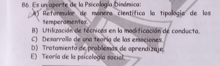 Es un aporte de la Psicología Dinámica:
M ) Reformular de manera científica la tipología de los
temperamentos.
B) Utilización de técnicas en la modificación de conducta.
C) Desarrollo de una teoría de las emociones.
D) Tratamiento de problemas de aprendizaje.
E) Teoría de la psicología social.