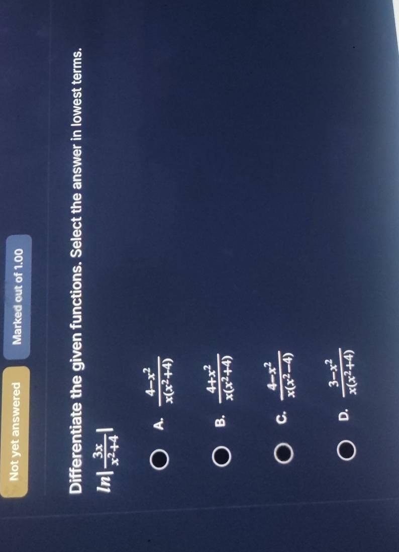 Not yet answered Marked out of 1.00
Differentiate the given functions. Select the answer in lowest terms.
In | 3x/x^2+4 |
A.  (4-x^2)/x(x^2+4) 
B.  (4+x^2)/x(x^2+4) 
C.  (4-x^2)/x(x^2-4) 
D.  (3-x^2)/x(x^2+4) 