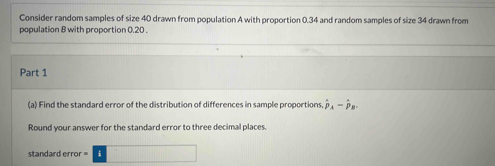 Consider random samples of size 40 drawn from population A with proportion 0.34 and random samples of size 34 drawn from 
population B with proportion 0.20. 
Part 1 
(a) Find the standard error of the distribution of differences in sample proportions, hat p_A-hat p_B. 
Round your answer for the standard error to three decimal places. 
standard error =□