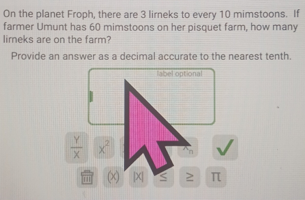 On the planet Froph, there are 3 lirneks to every 10 mimstoons. If 
farmer Umunt has 60 mimstoons on her pisquet farm, how many 
lirneks are on the farm? 
Provide an answer as a decimal accurate to the nearest tenth. 
label optional
 Y/X  x^2
n
'' (x) |X| S ≥ π