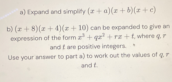 Expand and simplify (x+a)(x+b)(x+c)
b) (x+8)(x+4)(x+10) can be expanded to give an
expression of the form x^3+qx^2+rx+t , where q, r
and t are positive integers.
Use your answer to part a) to work out the values of q, r
and t.