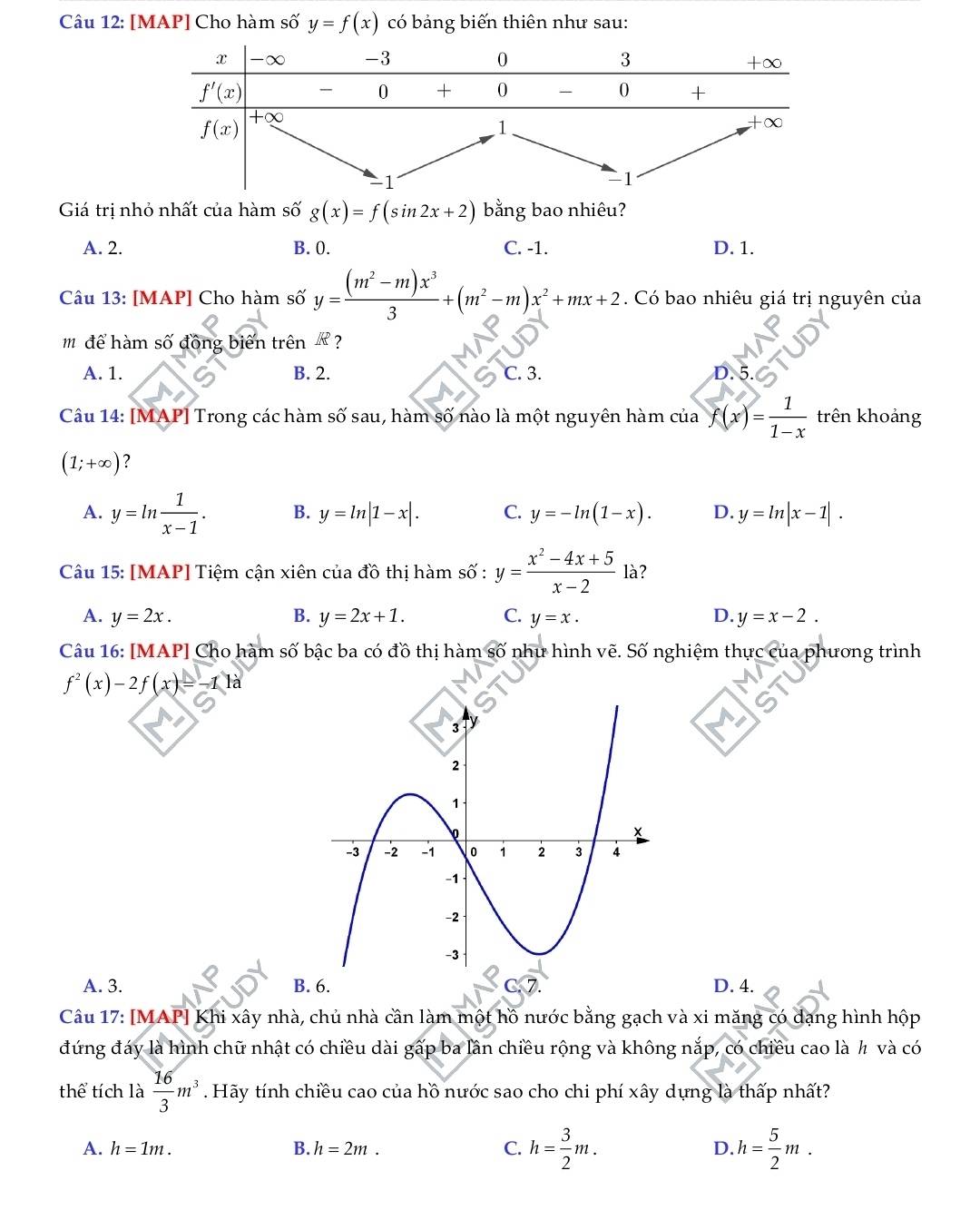 [MAP] Cho hàm 3 5frac  1/3  y=f(x) có bảng biến thiên như sau:
Giá trị nhỏ nhất của hàm số g(x)=f(sin 2x+2) bằng bao nhiêu?
A. 2. B. 0. C. -1. D. 1.
Câu 13: [MAP] Cho hàm số y= ((m^2-m)x^3)/3 +(m^2-m)x^2+mx+2. Có bao nhiêu giá trị nguyên của
m để hàm số đồng biến trên ?
A. 1. B. 2. C. 3. 。
Câu 14: [MAP] Trong các hàm số sau, hàm số nào là một nguyên hàm của f(x)= 1/1-x  trên khoảng
(1;+∈fty ) ?
A. y=ln  1/x-1 . B. y=ln |1-x|. C. y=-ln (1-x). D. y=ln |x-1|.
Câu 15: [MAP] Tiệm cận xiên của đồ thị hàm số : y= (x^2-4x+5)/x-2  là?
A. y=2x. B. y=2x+1. C. y=x. D. y=x-2.
Câu 16: [MAP] Cho hàm số bậc ba có đồ thị hàm shat O như hình vẽ. Số nghiệm thực của phương trình
f^2(x)-2f(x)=-1 là
A. 3. B. 6.D. 4.
Câu 17: [MAP] Khi xây nhà, chủ nhà cần làm một hồ nước bằng gạch và xi măng có dạng hình hộp
đứng đáy là hình chữ nhật có chiều dài gấp ba lần chiều rộng và không nắp, có chiều cao là ½ và có
thể tích là  16/3 m^3. Hãy tính chiều cao của hồ nước sao cho chi phí xây dựng là thấp nhất?
A. h=1m. B. h=2m. C. h= 3/2 m. D. h= 5/2 m.