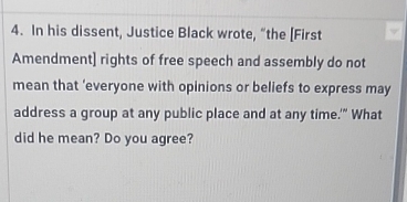 In his dissent, Justice Black wrote, “the [First 
Amendment] rights of free speech and assembly do not 
mean that ’everyone with opinions or beliefs to express may 
address a group at any public place and at any time.'" What 
did he mean? Do you agree?