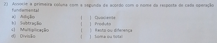 Associe a primeira coluna com a segunda de acordo com o nome da resposta de cada operação
fundamental
a) Adição ( ) Quociente
b) Subtração ( ) Produto
c) Multiplicação ( ) Resto ou diferença
d) Divisão ( ) Soma ou total