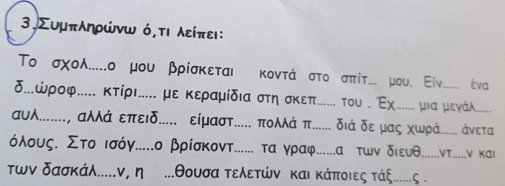 3.Συμπληρώνω ό,τι λείπει: 
Το σχολ....ο μου βρίσκεται κοντά στο σπίτ... μου. Εiν...... ένα 
δ.ώροφ.... κτίρι.... με κεραμίδια στησκεπе... του Εχ...... μια μεγα...... 
αυλ......, αλλά επειδ.... είμαστ.... πολλά π..... διά δε μας χωρά..…. άνετα
σόλουςι Στο ισόγ....ο βρίσκοντ...... τα γραφ....α τωνδιευθ.....ντ.....ν και 
των δασκάλ....ν, η ... θουσα τελετώνι και κάποιες τάξ.....ς .