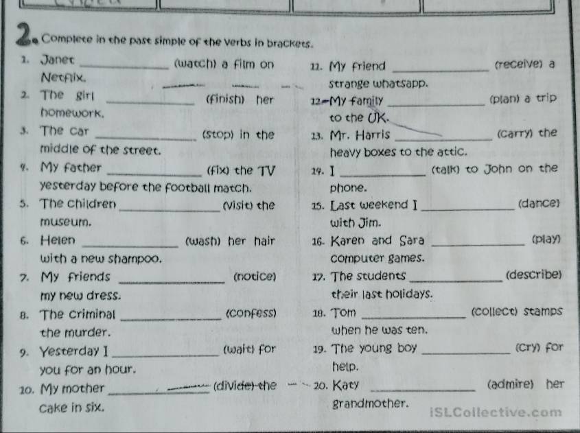 a Complete in the past simple of the verbs in brackets. 
1. Janet _(wath) a film on 11. My friend _(receive) a 
_ 
_ 
_ 
Netfix. 
strange whatsapp. 
2. The girl _(finish) her 12#My family _(plan) a trip 
homework. to the UK. 
3. 'The car _(stop) in the 13. Mr. Harris _(Carry) the 
middle of the street. heavy boxes to the attic. 
4. My father _(fix) the TV 14. Ⅰ _(talk) to John on the 
yesterday before the football match. phone. 
5. The children _(Visit) the 15. Last weekend I _(dance 
museum. with Jim. 
6. Heien _(wash) her hair 16 Karen and Sara _(play) 
with a new shampoo. computer games. 
7.My friends _(notice) 17. The students _(describe) 
my new dress. their last holidays. 
8. The criminal _(confess) 18. Tom _(collect) stamps 
the murder. when he was ten. 
9. Yesterday I _(wait) for 19. The young boy _(cry) for 
you for an hour. help. 
10. My mother _(divide) the 20. Katy _(admire) her 
Cake in six. grandmother. iSLCollective.com