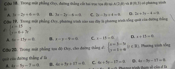 Trong mặt phẳng Oxy, đường thẳng cắt hai trục tọa độ tại A(2;0) và B(0;3) có phương trình
là
A. 3x-2y+6=0. B. 3x-2y-6=0. C. 2x-3y+4=0. D. 2x+3y-4=0. 
Câu 19. Trong mặt phẳng Oxy, phương trình nào sau đây là phương trình tổng quát của đường thẳng
d: beginarrayl x=15 y=6+7tendarray. ?
A. 6x-15y=0. B. x-y-9=0. C. x-15=0. D. x+15=0. 
Câu 20. Trong mặt phẳng tọa độ Oxy, cho đường thẳng đ : beginarrayl x=3-5t y=1+4tendarray.  (t∈ R). Phương trình tổng
quát của đường thẳng đ là
A. 4x-5y-7=0. B. 4x+5y+17=0. C. 4x+5y-17=0. D. 4x-5y-17=0.
9-0 Phương trình tham số của ở là