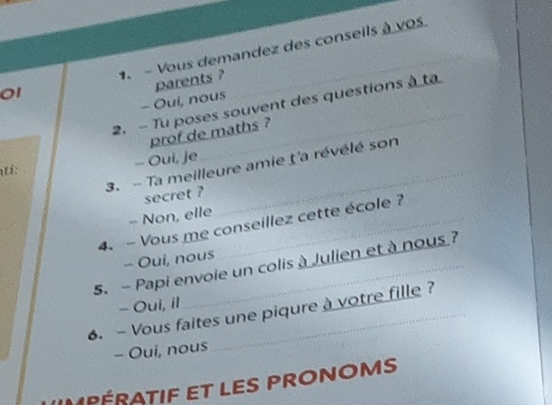 Vous demandez des conseils à vos.
01
parents ?
- Oui, nous
2. - Tu poses souvent des questions à ta
prof de maths ?
- Oui, je
3. - Ta meilleure amie ţ'a révélé son
:
secret ?
- Non, elle
_
4. - Vous me conseillez cette école ?
- Oui, nous
5. - Papi envoie un colis à Julien et à nous ?
- Oui, il
6. - Vous faites une piqure à votre fille ?
- Oui, nous
M PÉRATIF ET LES PRONOMS