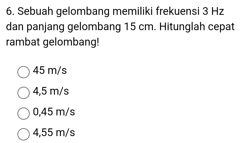 Sebuah gelombang memiliki frekuensi 3 Hz
dan panjang gelombang 15 cm. Hitunglah cepat
rambat gelombang!
45 m/s
4,5 m/s
0,45 m/s
4,55 m/s