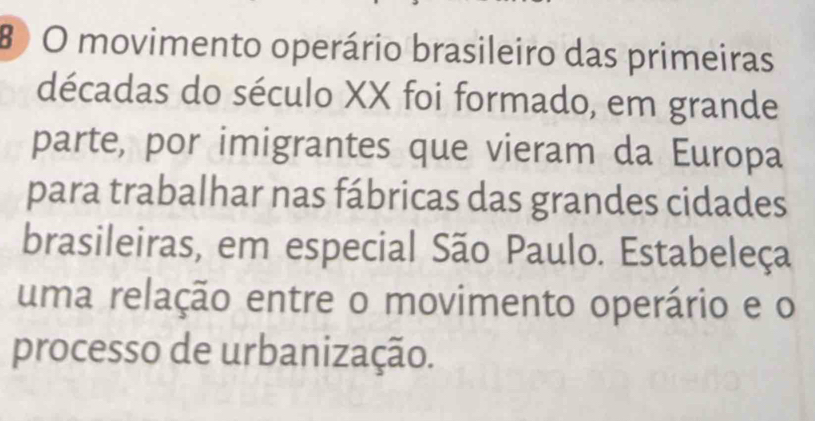 movimento operário brasileiro das primeiras 
décadas do século XX foi formado, em grande 
parte, por imigrantes que vieram da Europa 
para trabalhar nas fábricas das grandes cidades 
brasileiras, em especial São Paulo. Estabeleça 
uma relação entre o movimento operário e o 
processo de urbanização.