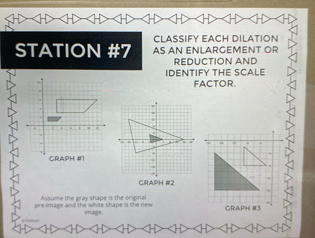 CLASSIFY EACH DILATION 
STATION #7 AS AN ENLARGEMENT OR 
REDUCTION AND 
IDENTIFY THE SCALE 
FACTOR. 
Assume the gray shape is the original 
pre-image and the white shape is the new 
image. 
C Ocum