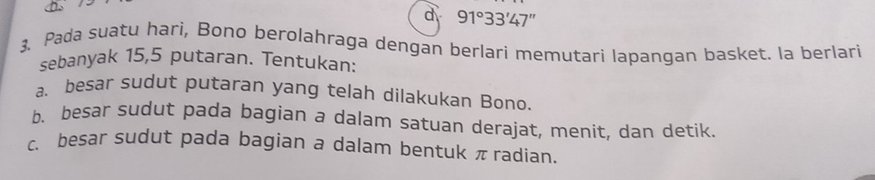 91°33'47'
3. Pada suatu hari, Bono berolahraga dengan berlari memutari lapangan basket. la berlari 
sebanyak 15,5 putaran. Tentukan: 
a. besar sudut putaran yang telah dilakukan Bono. 
b. besar sudut pada bagian a dalam satuan derajat, menit, dan detik. 
c. besar sudut pada bagian a dalam bentuk πradian.