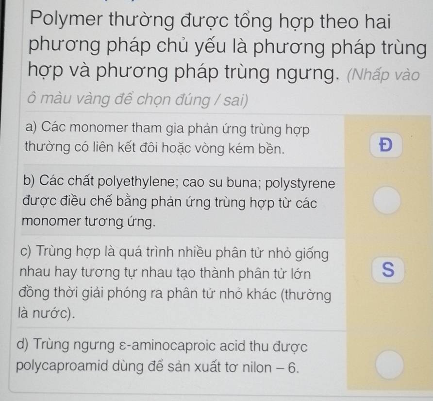 Polymer thường được tổng hợp theo hai
phương pháp chủ yếu là phương pháp trùng
hợp và phương pháp trùng ngưng. (Nhấp vào
ô màu vàng để chọn đúng / sai)
a) Các monomer tham gia phản ứng trùng hợp
thường có liên kết đôi hoặc vòng kém bền.
Đ
b) Các chất polyethylene; cao su buna; polystyrene
được điều chế bằng phản ứng trùng hợp từ các
monomer tương ứng.
c) Trùng hợp là quá trình nhiều phân tử nhỏ giống
nhau hay tương tự nhau tạo thành phân tử lớn
S
đồng thời giải phóng ra phân tử nhỏ khác (thường
là nước).
d) Trùng ngưng ε-aminocaproic acid thu được
polycaproamid dùng để sản xuất tơ nilon - 6.