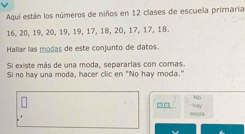 Aquí están los números de niños en 12 clases de escuela primaria
16, 20, 19, 20, 19, 19, 17, 18, 20, 17, 17, 18. 
Hallar las modas de este conjunto de datos. 
Si existe más de una moda, separarlas con comas. 
Si no hay una moda, hacer clic en "No hay moda." 
No 
hay 
moda