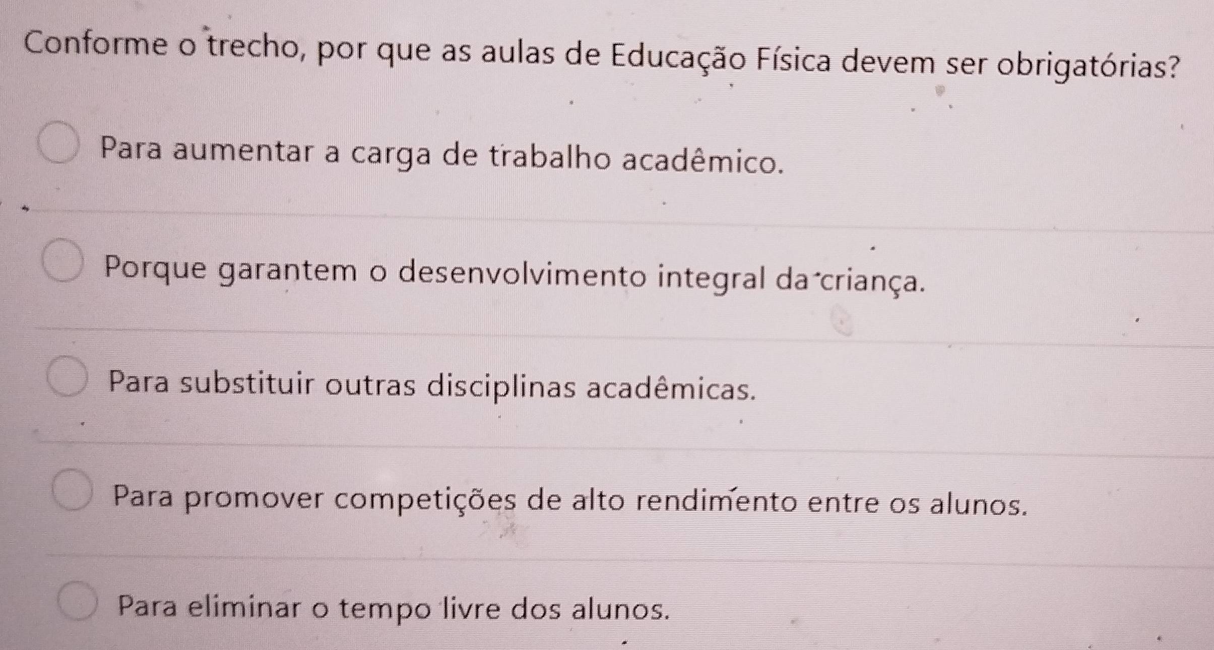 Conforme o trecho, por que as aulas de Educação Física devem ser obrigatórias?
Para aumentar a carga de trabalho acadêmico.
Porque garantem o desenvolvimento integral da criança.
Para substituir outras disciplinas acadêmicas.
Para promover competições de alto rendimento entre os alunos.
Para eliminar o tempo livre dos alunos.