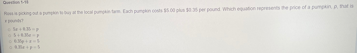 Ross is picking out a pumpkin to buy at the local pumpkin farm. Each pumpkin costs $5.00 plus $0.35 per pound. Which equation represents the price of a pumpkin, p, that is
x pounds?
5x+0.35=p
5+0.35x=p
0.35p+x=5
0.35x+p=5