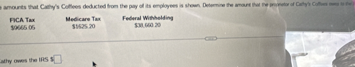 amounts that Cathy's Coffees deducted from the pay of its employees is shown. Determine the amount that the proprietor of Cathy's Coffees owes to the 
FICA Tax Medicare Tax Federal Withholding
$9665.05 $1625.20 $38,660.20
athy owes the IRS $ □