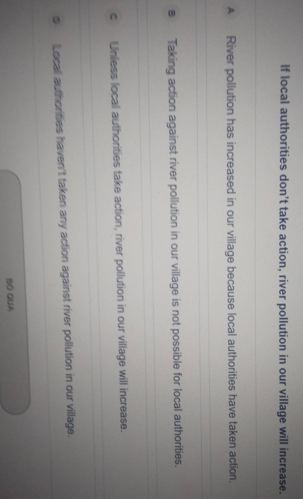 If local authorities don’t take action, river pollution in our village will increase.
A River pollution has increased in our village because local authorities have taken action.
Taking action against river pollution in our village is not possible for local authorities.
Unless local authorities take action, river pollution in our village will increase.
Locall authorities haven't taken any action against river pollution in our village.
BÓ QUA