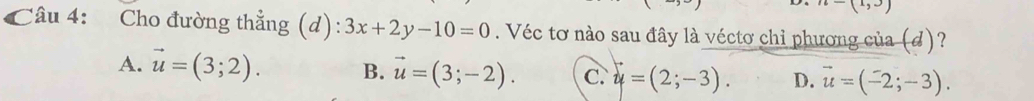 (1,3)
Câu 4: Cho đường thẳng (d): 3x+2y-10=0. Véc tơ nào sau đây là véctơ chỉ phương của (đ)?
A. vector u=(3;2). B. vector u=(3;-2). C. y=(2;-3). D. vector u=(-2;-3).