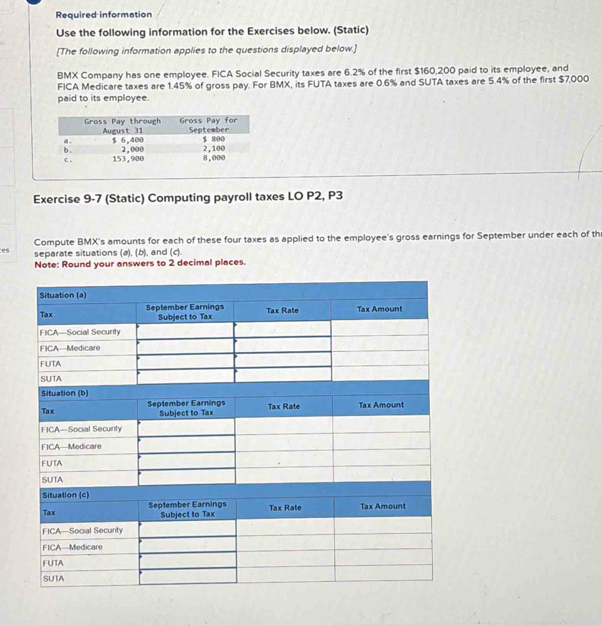 Required information 
Use the following information for the Exercises below. (Static) 
[The following information applies to the questions displayed below.] 
BMX Company has one employee. FICA Social Security taxes are 6.2% of the first $160,200 paid to its employee, and 
FICA Medicare taxes are 1.45% of gross pay. For BMX, its FUTA taxes are 0.6% and SUTA taxes are 5.4% of the first $7,000
paid to its employee. 
Exercise 9-7 (Static) Computing payroll taxes LO P2, P3
Compute BMX's amounts for each of these four taxes as applied to the employee's gross earnings for September under each of th 
es separate situations (a), (b), and (c). 
Note: Round your answers to 2 decimal places.