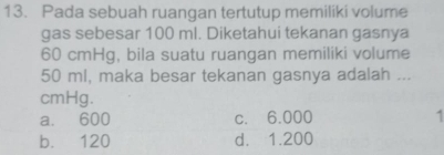 Pada sebuah ruangan tertutup memiliki volume
gas sebesar 100 ml. Diketahui tekanan gasnya
60 cmHg, bila suatu ruangan memiliki volume
50 ml, maka besar tekanan gasnya adalah ...
cmHg.
a. 600 c. 6.000
b. 120 d. 1.200