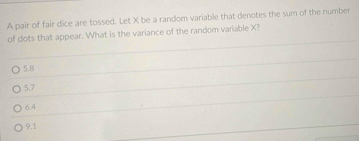 A pair of fair dice are tossed. Let X be a random variable that denotes the sum of the number
of dots that appear. What is the variance of the random variable X?
5.8
5.7
6.4
9.1