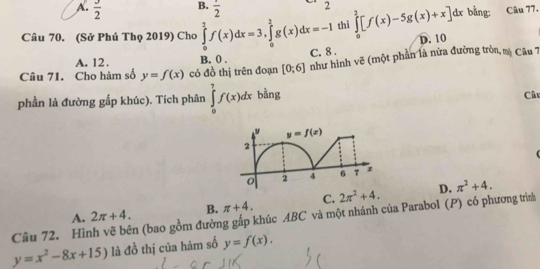 B.
A.  3/2   1/2 
2
Câu 70. (Sở Phú Thọ 2019) Cho ∈tlimits _0^(2f(x)dx=3,∈tlimits _0^2g(x)dx=-1 thì ∈tlimits _0^2[f(x)-5g(x)+x]dx bằng: Câu 77.
D. 10
A. 12 . B. 0 . C. 8 .
Câu 71. Cho hàm số y=f(x) có đồ thị trên đoạn [0;6] như hình vẽ (một phần là nữa đường tròn, mộ Câu 7
phần là đường gấp khúc). Tích phân ∈tlimits _0^7f(x)dx bằng
Câu
(
C. 2π ^2)+4. D. π^2+4.
B. π +4.
Câu 72. Hình vẽ bên (bao gồm đường gấp khúc ABC và một nhánh của Parabol (P) có phương trình A. 2π +4.
y=x^2-8x+15) là đồ thị của hàm số y=f(x).