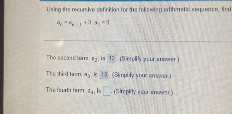 Using the recursive definition for the following arithmetic sequence, find
a_n=a_n-1+3; a_1=9
The second term, a_2 , is 12. (Simplify your answer.) 
The third term, a_3 , is 15. (Simplify your answer.) 
The fourth term, a_4 , is □ . (Simplify your answer.)