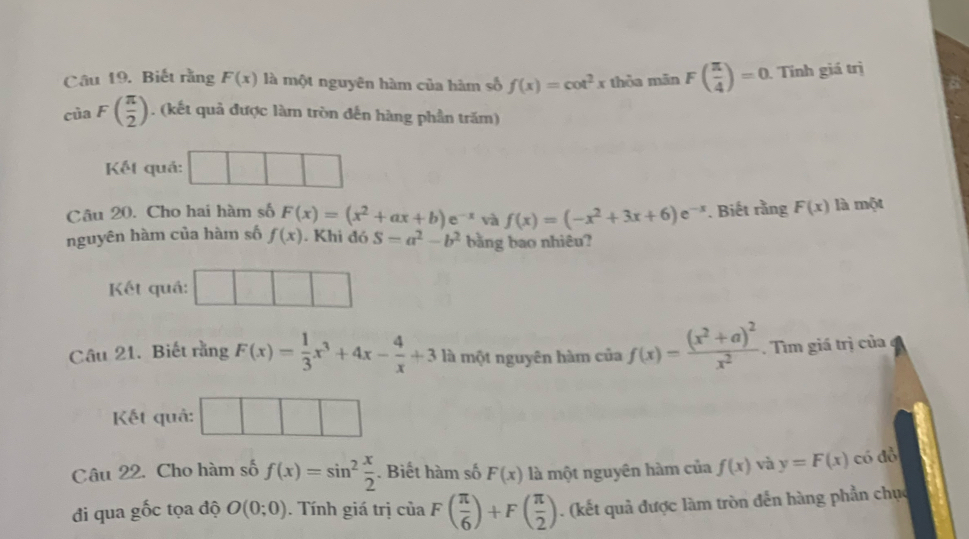 Biết rằng F(x) là một nguyên hàm của hàm số f(x)=cot^2x thòa mãn F( π /4 )=0 Tính giá trị
ciaF( π /2 ). (kết quả được làm tròn đến hàng phần trăm) 
Kết quả: 
Câu 20. Cho hai hàm số F(x)=(x^2+ax+b)e^(-x) và f(x)=(-x^2+3x+6)e^(-x). Biết rằng F(x) là một 
nguyên hàm của hàm số f(x). Khi đó S=a^2-b^2 bằng bao nhiêu? 
Kết quá: 
Câu 21. Biết rằng F(x)= 1/3 x^3+4x- 4/x +3 là một nguyên hàm của f(x)=frac (x^2+a)^2x^2. Tìm giá trị của 
Kết quả: 
Câu 22. Cho hàm số f(x)=sin^2 x/2 . Biết hàm số F(x) là một nguyên hàm của f(x) và y=F(x) có đồ 
đi qua gốc tọa độ O(0;0). Tính giá trị ciaF( π /6 )+F( π /2 ). (kết quả được làm tròn đến hàng phần chục