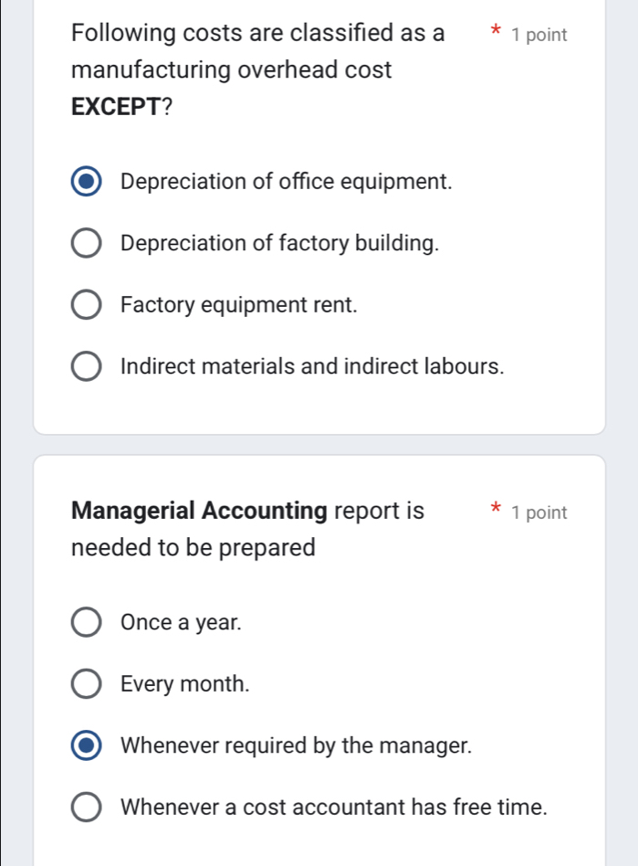 Following costs are classified as a 1 point
manufacturing overhead cost
EXCEPT?
Depreciation of office equipment.
Depreciation of factory building.
Factory equipment rent.
Indirect materials and indirect labours.
Managerial Accounting report is 1 point
needed to be prepared
Once a year.
Every month.
Whenever required by the manager.
Whenever a cost accountant has free time.