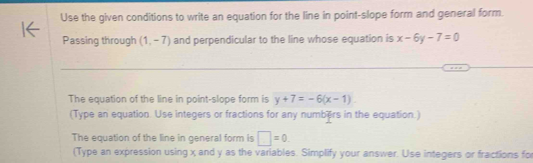 Use the given conditions to write an equation for the line in point-slope form and general form. 
Passing through (1,-7) and perpendicular to the line whose equation is x-6y-7=0
The equation of the line in point-slope form is y+7=-6(x-1). 
(Type an equation. Use integers or fractions for any numbers in the equation.) 
The equation of the line in general form is □ =0. 
(Type an expression using x and y as the variables. Simplify your answer. Use integers or fractions for